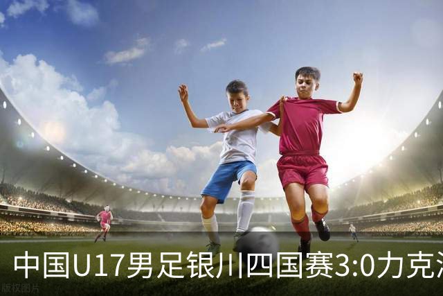 中国U17男足银川四国赛3:0力克澳大利亚