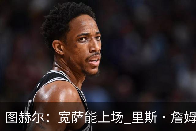 图赫尔：宽萨能上场 里斯·詹姆斯还得评估 不会吃伟哥来应对高反