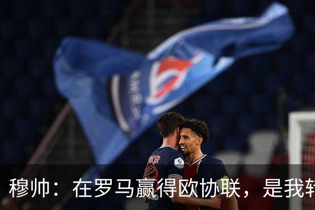 穆帅：在罗马赢得欧协联，是我转向更多为他人着想的时刻